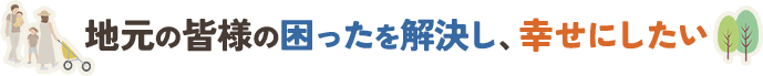 地元の皆様の困ったを解決し、幸せにしたい