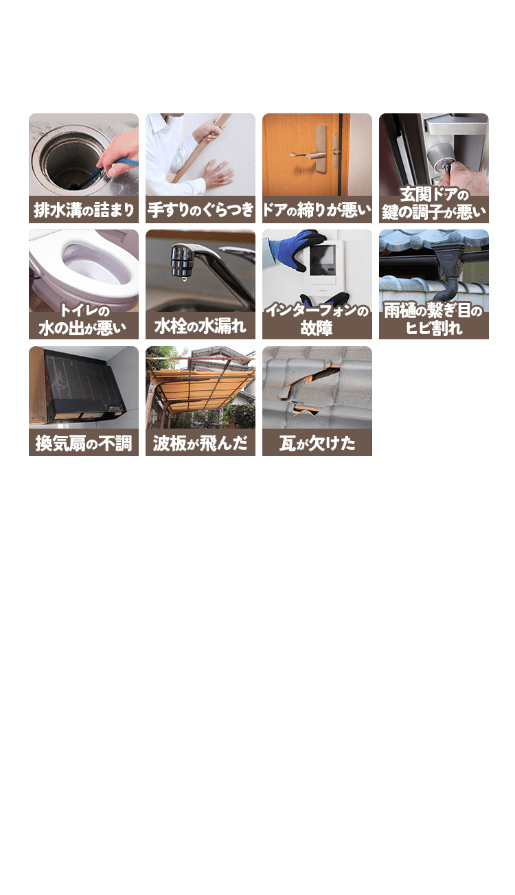 排水溝の詰まり 手すりのぐらつき ドアの締りが悪い 玄関ドアの 鍵の調子が悪い トイレの 水の出が悪い 水栓の水漏れ インターフォンの 故障 雨樋の繋ぎ目の ひび割れ 換気扇の不調 波板が飛んだ 瓦が欠けた