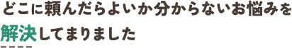 どこに頼んだらよいか分からないお悩みを 解決してまりました