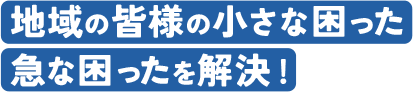 地域の皆様の小さな困った急な困ったを解決!